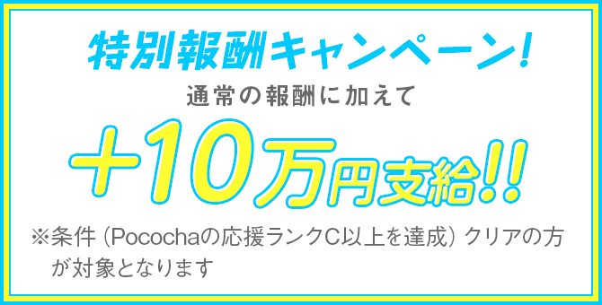 特別報酬キャンペーン! 通常の報酬に加えて+100,000円支給 ※条件(Pocochaの応援ランクC以上を達成)クリアの方が対象となります