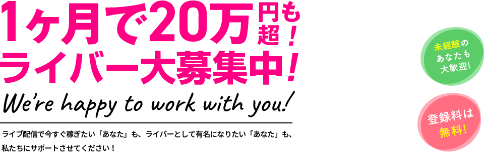 1ヶ月で20万円超も！ ライバー大募集中！ We're happy to work with you! ライブ配信で今すぐ稼ぎたい「あなた」も、ライバーとして有名になりたい「あなた」も、私たちにサポートさせてください！