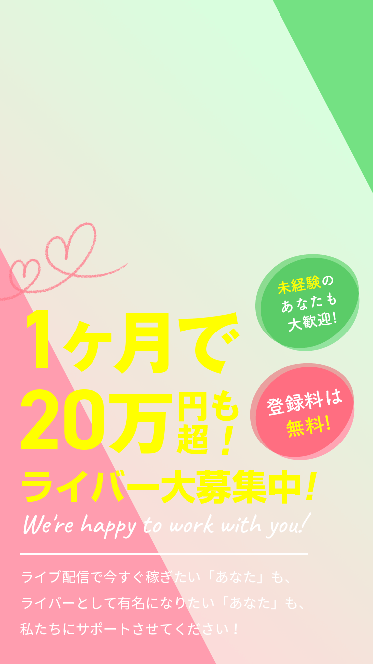 1ヶ月で20万円超も！ ライバー大募集中！ We're happy to work with you! ライブ配信で今すぐ稼ぎたい「あなた」も、ライバーとして有名になりたい「あなた」も、私たちにサポートさせてください！